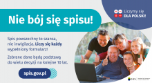 Na grafice jest napis: Nie bój się spisu! Spis powszechny to szansa, nie inwigilacja. Liczy się każdy wypełniony formularz. Zebrane dane będą podstawą do wielu decyzji na kolejne 10 lat. W prawym górnym rogu umieszczone są cztery małe koła ze znakami dodawania, odejmowania, mnożenia i dzielenia, obok nich napis: Liczymy się dla Polski! Poniżej widać wielopokoleniową, uśmiechniętą rodzinę zgormadzoną wokół komputera. Na dole grafiki jest adres strony internetowej: spis.gov.pl. i logotyp spisu: dwa nachodzące na siebie pionowo koła, GUS, pionowa kreska, Narodowy Spis Powszechny Ludności i Mieszkań 2021.